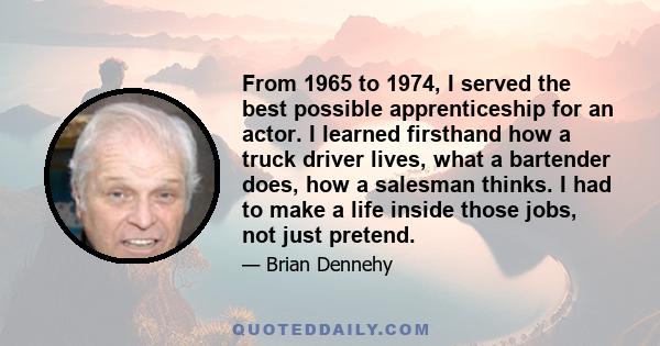 From 1965 to 1974, I served the best possible apprenticeship for an actor. I learned firsthand how a truck driver lives, what a bartender does, how a salesman thinks. I had to make a life inside those jobs, not just