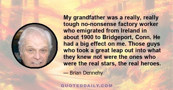 My grandfather was a really, really tough no-nonsense factory worker who emigrated from Ireland in about 1900 to Bridgeport, Conn. He had a big effect on me. Those guys who took a great leap out into what they knew not