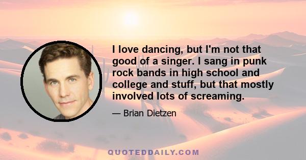 I love dancing, but I'm not that good of a singer. I sang in punk rock bands in high school and college and stuff, but that mostly involved lots of screaming.