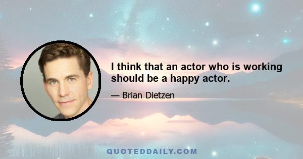 I think that an actor who is working should be a happy actor.