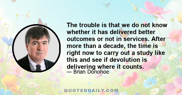 The trouble is that we do not know whether it has delivered better outcomes or not in services. After more than a decade, the time is right now to carry out a study like this and see if devolution is delivering where it 