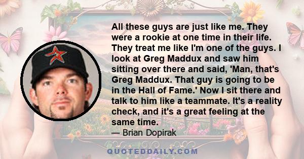 All these guys are just like me. They were a rookie at one time in their life. They treat me like I'm one of the guys. I look at Greg Maddux and saw him sitting over there and said, 'Man, that's Greg Maddux. That guy is 