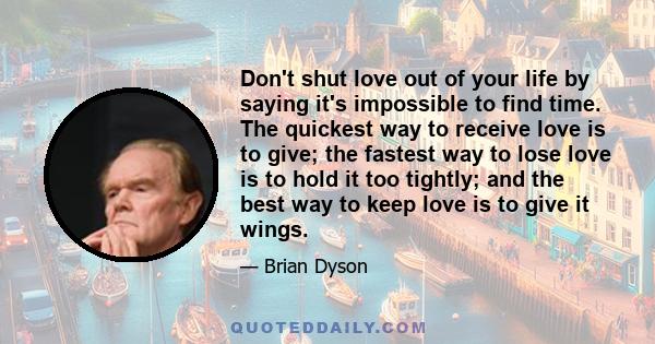 Don't shut love out of your life by saying it's impossible to find time. The quickest way to receive love is to give; the fastest way to lose love is to hold it too tightly; and the best way to keep love is to give it