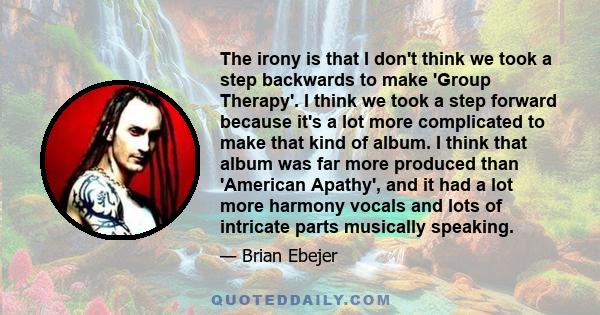 The irony is that I don't think we took a step backwards to make 'Group Therapy'. I think we took a step forward because it's a lot more complicated to make that kind of album. I think that album was far more produced