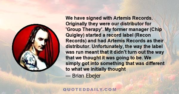 We have signed with Artemis Records. Originally they were our distributor for 'Group Therapy'. My former manager (Chip Quigley) started a record label (Recon Records) and had Artemis Records as their distributor.