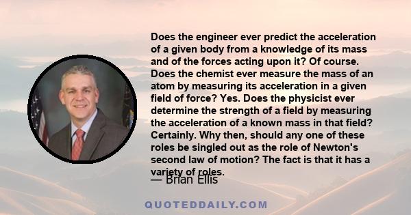 Does the engineer ever predict the acceleration of a given body from a knowledge of its mass and of the forces acting upon it? Of course. Does the chemist ever measure the mass of an atom by measuring its acceleration