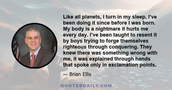 Like all planets, I turn in my sleep, I’ve been doing it since before I was born. My body is a nightmare it hurts me every day. I’ve been taught to resent it by boys trying to forge themselves righteous through