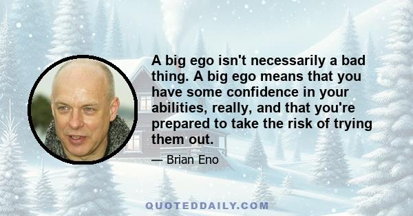 A big ego isn't necessarily a bad thing. A big ego means that you have some confidence in your abilities, really, and that you're prepared to take the risk of trying them out.