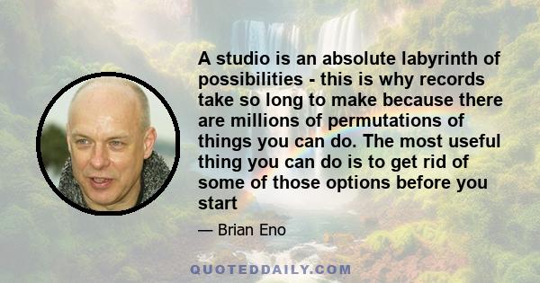 A studio is an absolute labyrinth of possibilities - this is why records take so long to make because there are millions of permutations of things you can do. The most useful thing you can do is to get rid of some of