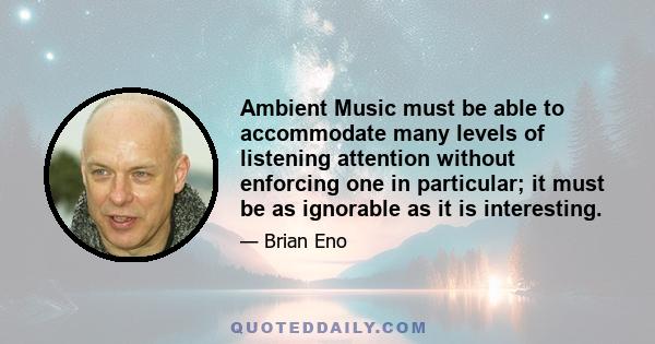 Ambient Music must be able to accommodate many levels of listening attention without enforcing one in particular; it must be as ignorable as it is interesting.