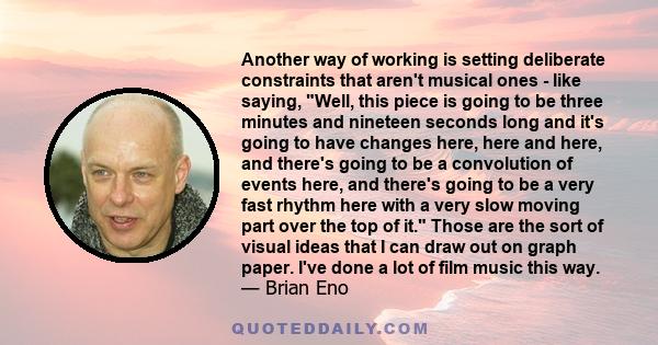 Another way of working is setting deliberate constraints that aren't musical ones - like saying, Well, this piece is going to be three minutes and nineteen seconds long and it's going to have changes here, here and