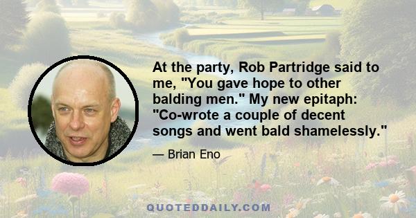 At the party, Rob Partridge said to me, You gave hope to other balding men. My new epitaph: Co-wrote a couple of decent songs and went bald shamelessly.