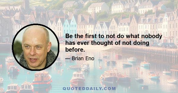 Be the first to not do what nobody has ever thought of not doing before.