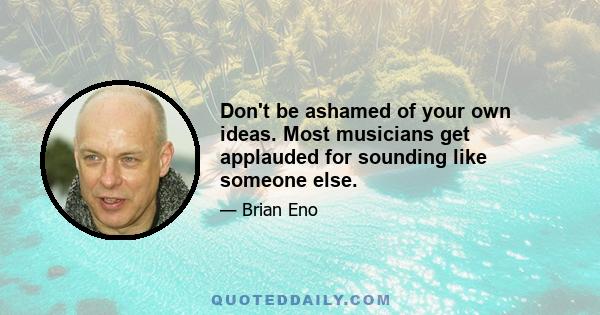 Don't be ashamed of your own ideas. Most musicians get applauded for sounding like someone else.