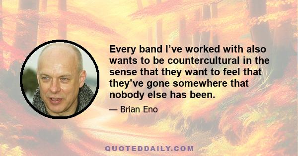 Every band I’ve worked with also wants to be countercultural in the sense that they want to feel that they’ve gone somewhere that nobody else has been.