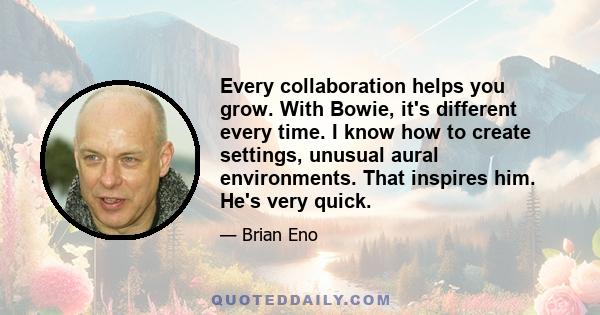 Every collaboration helps you grow. With Bowie, it's different every time. I know how to create settings, unusual aural environments. That inspires him. He's very quick.