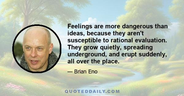 Feelings are more dangerous than ideas, because they aren't susceptible to rational evaluation. They grow quietly, spreading underground, and erupt suddenly, all over the place.