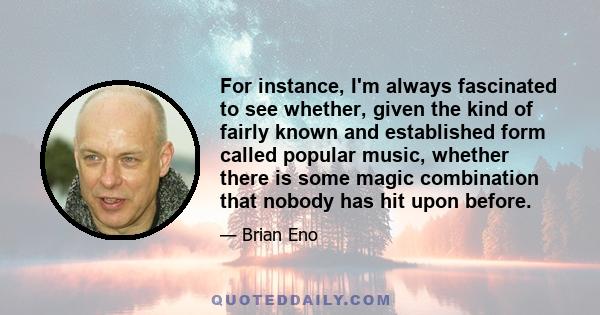 For instance, I'm always fascinated to see whether, given the kind of fairly known and established form called popular music, whether there is some magic combination that nobody has hit upon before.