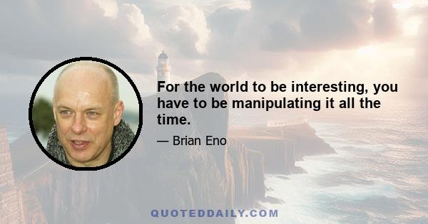 For the world to be interesting, you have to be manipulating it all the time.