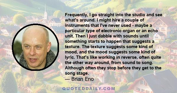 Frequently, I go straight into the studio and see what's around. I might hire a couple of instruments that I've never used - maybe a particular type of electronic organ or an echo unit. Then I just dabble with sounds