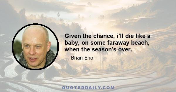 Given the chance, i'll die like a baby, on some faraway beach, when the season's over.