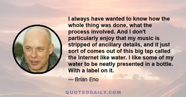 I always have wanted to know how the whole thing was done, what the process involved. And I don't particularly enjoy that my music is stripped of ancillary details, and it just sort of comes out of this big tap called