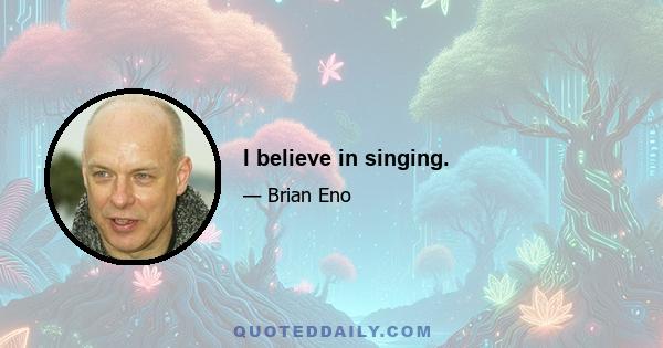 I believe in singing.