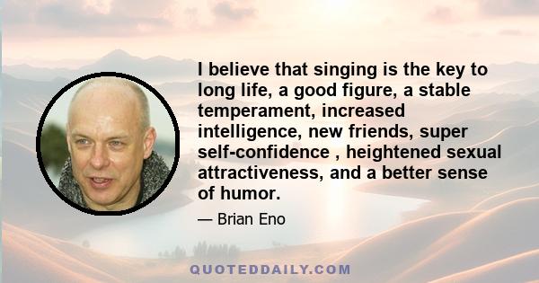 I believe that singing is the key to long life, a good figure, a stable temperament, increased intelligence, new friends, super self-confidence , heightened sexual attractiveness, and a better sense of humor.