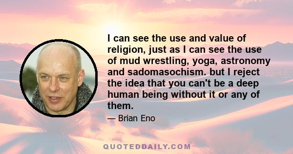 I can see the use and value of religion, just as I can see the use of mud wrestling, yoga, astronomy and sadomasochism. but I reject the idea that you can't be a deep human being without it or any of them.