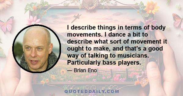 I describe things in terms of body movements. I dance a bit to describe what sort of movement it ought to make, and that's a good way of talking to musicians. Particularly bass players.