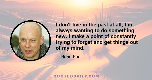 I don't live in the past at all; I'm always wanting to do something new. I make a point of constantly trying to forget and get things out of my mind.