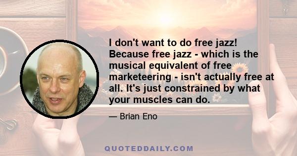 I don't want to do free jazz! Because free jazz - which is the musical equivalent of free marketeering - isn't actually free at all. It's just constrained by what your muscles can do.