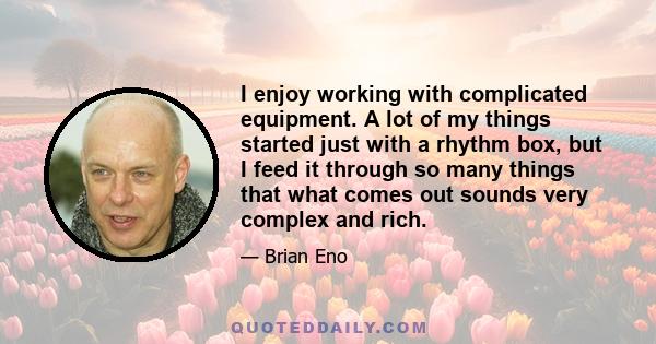 I enjoy working with complicated equipment. A lot of my things started just with a rhythm box, but I feed it through so many things that what comes out sounds very complex and rich.