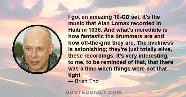I got an amazing 10-CD set, it's the music that Alan Lomax recorded in Haiti in 1936. And what's incredible is how fantastic the drummers are and how off-the-grid they are. The liveliness is astonishing; they're just
