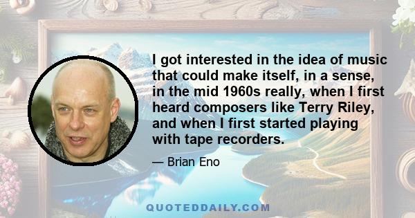 I got interested in the idea of music that could make itself, in a sense, in the mid 1960s really, when I first heard composers like Terry Riley, and when I first started playing with tape recorders.