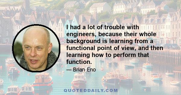 I had a lot of trouble with engineers, because their whole background is learning from a functional point of view, and then learning how to perform that function.