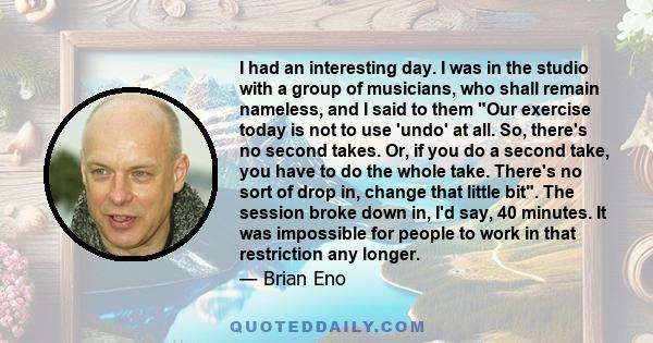 I had an interesting day. I was in the studio with a group of musicians, who shall remain nameless, and I said to them Our exercise today is not to use 'undo' at all. So, there's no second takes. Or, if you do a second