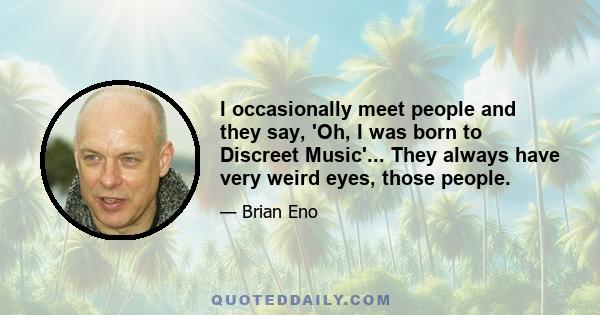 I occasionally meet people and they say, 'Oh, I was born to Discreet Music'... They always have very weird eyes, those people.