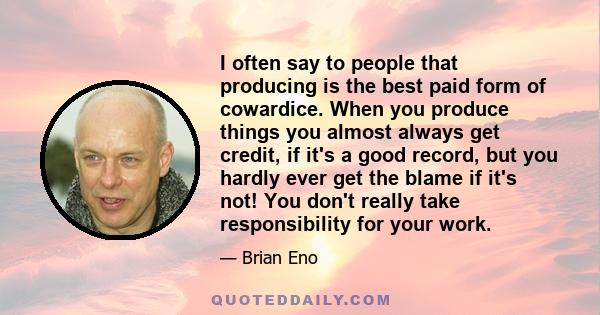 I often say to people that producing is the best paid form of cowardice. When you produce things you almost always get credit, if it's a good record, but you hardly ever get the blame if it's not! You don't really take