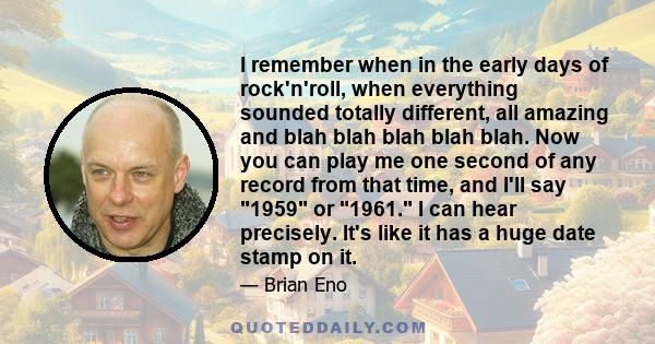 I remember when in the early days of rock'n'roll, when everything sounded totally different, all amazing and blah blah blah blah blah. Now you can play me one second of any record from that time, and I'll say 1959 or