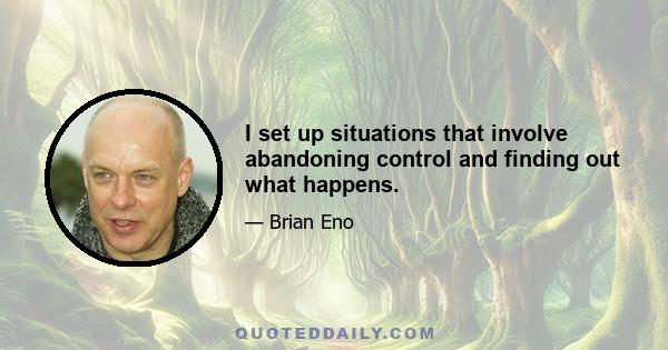 I set up situations that involve abandoning control and finding out what happens.