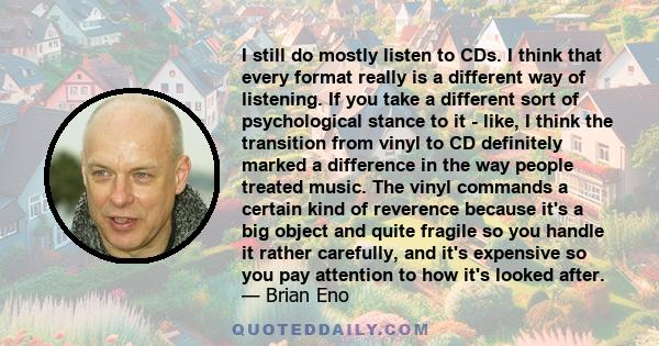 I still do mostly listen to CDs. I think that every format really is a different way of listening. If you take a different sort of psychological stance to it - like, I think the transition from vinyl to CD definitely