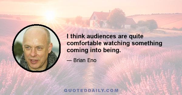 I think audiences are quite comfortable watching something coming into being.