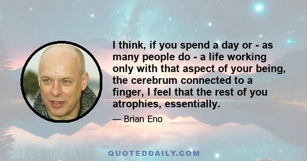 I think, if you spend a day or - as many people do - a life working only with that aspect of your being, the cerebrum connected to a finger, I feel that the rest of you atrophies, essentially.