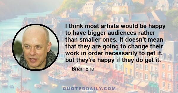 I think most artists would be happy to have bigger audiences rather than smaller ones. It doesn't mean that they are going to change their work in order necessarily to get it, but they're happy if they do get it.