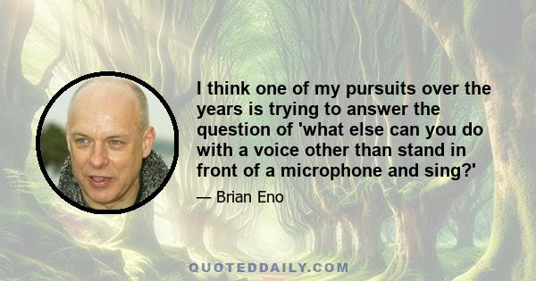 I think one of my pursuits over the years is trying to answer the question of 'what else can you do with a voice other than stand in front of a microphone and sing?'