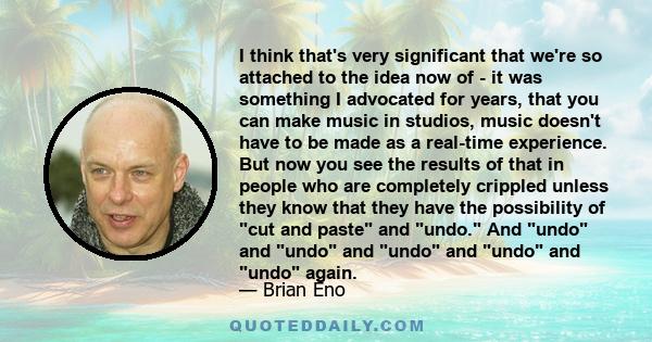 I think that's very significant that we're so attached to the idea now of - it was something I advocated for years, that you can make music in studios, music doesn't have to be made as a real-time experience. But now