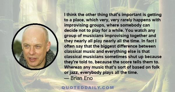 I think the other thing that's important is getting to a place, which very, very rarely happens with improvising groups, where somebody can decide not to play for a while. You watch any group of musicians improvising