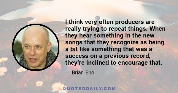 I think very often producers are really trying to repeat things. When they hear something in the new songs that they recognize as being a bit like something that was a success on a previous record, they're inclined to