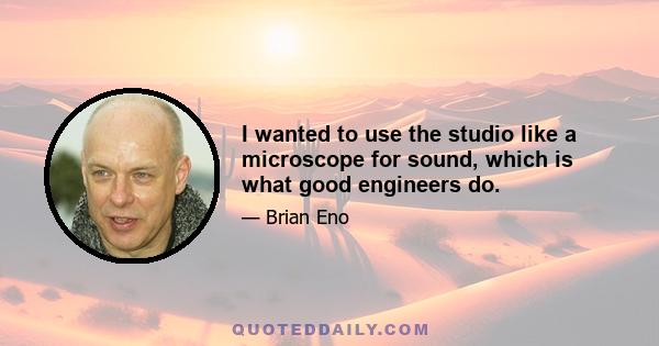 I wanted to use the studio like a microscope for sound, which is what good engineers do.